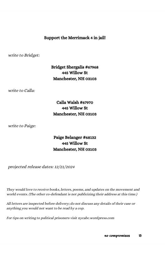 Support the Merrimack 4 in jail!  write to Bridget:  Bridget Shergalis #67968 445 Willow St ‘Manchester, NH 03103  write to Calla: Calla Walsh #67970  445 Willow St Manchester, NH 03103  write to Paige: Paige Belanger #68132  445 Willow St Manchester, NH 03103  projected release dates: 12/21/2024  They would love to receive books, letters, pocms, and updates on the moverent and world events. (The other co-defendant is not publicizing their address at this time)  Allletters are inspected before delivery; do not discuss any details of their case or. anything you would not wan to be read by a cop.  For tips on writing to politcal prisoners visit nycabe.wordpress.com  o compromises 15 